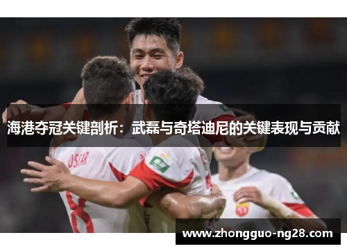 海港夺冠关键剖析:武磊与奇塔迪尼的关键表现与贡献 海港夺冠关键剖析:武磊与奇塔迪尼的关键表现与贡献