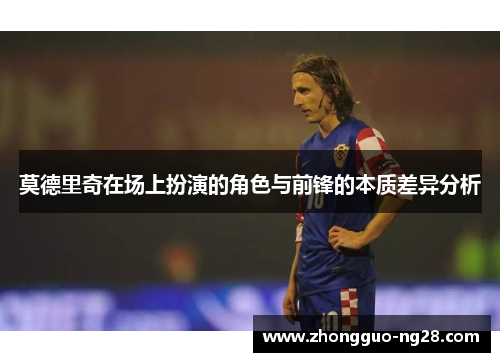 莫德里奇在场上扮演的角色与前锋的本质差异分析 莫德里奇在场上扮演的角色与前锋的本质差异分析