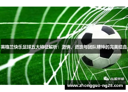 英格兰快乐足球五大特征解析：激情、进攻与团队精神的完美结合