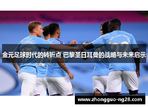 金元足球时代的转折点 巴黎圣日耳曼的战略与未来启示