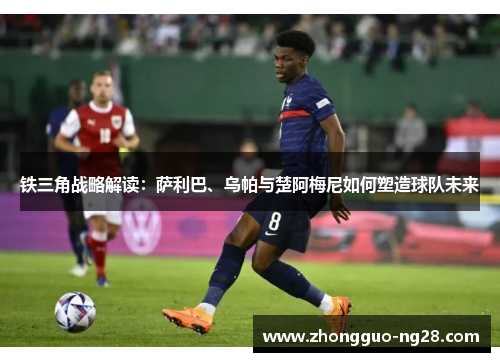 铁三角战略解读：萨利巴、乌帕与楚阿梅尼如何塑造球队未来