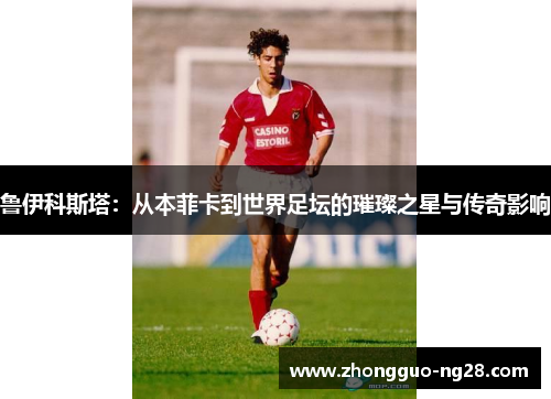 鲁伊科斯塔:从本菲卡到世界足坛的璀璨之星与传奇影响 鲁伊科斯塔:从本菲卡到世界足坛的璀璨之星与传奇影响