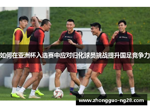 如何在亚洲杯入选赛中应对归化球员挑战提升国足竞争力