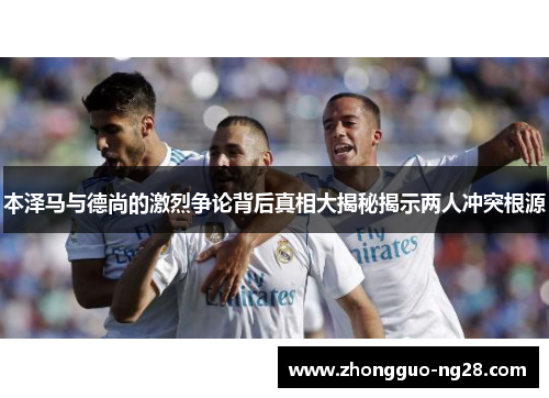 本泽马与德尚的激烈争论背后真相大揭秘揭示两人冲突根源