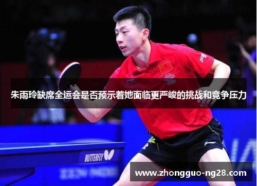 朱雨玲缺席全运会是否预示着她面临更严峻的挑战和竞争压力
