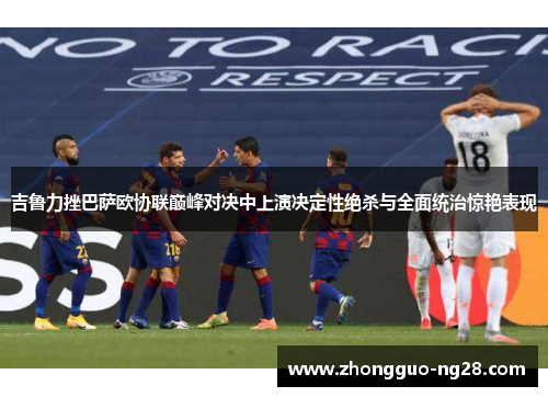 吉鲁力挫巴萨欧协联巅峰对决中上演决定性绝杀与全面统治惊艳表现
